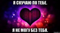 я скучаю по тебе. я не могу без тебя.