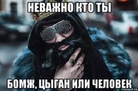 неважно кто ты бомж, цыган или человек