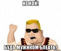 не ной! будь мужиком блеать!