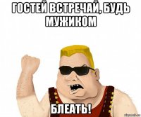 гостей встречай, будь мужиком блеать!