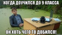 когда доучился до 9 класса он хоть чего то добился!