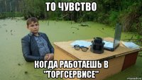 то чувство когда работаешь в "торгсервисе"