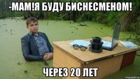 -мам!я буду биснесменом! через 20 лет