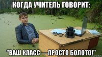 когда учитель говорит: "ваш класс —просто болото!"