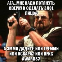 ага...мне надо потянуть сверху и сделать злое лицо? а эмми дадите, или гремми или оскара? или dfkg awards?