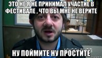 это не я не принимал участие в фестивале , что вы мне не верите ну поймите ну простите