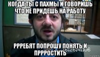 когда ты с пахмы и говоришь что не придешь на работу ррребят попрошу понять и пррростить