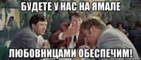 будете у нас на ямале любовницами обеспечим!