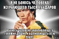 я не боюсь человека изучающего тысячу ударов я боюсь человека заваривающего говяжий дошик, и выпивающего всю юшку