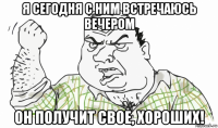 я сегодня с ним встречаюсь вечером он получит свое, хороших!