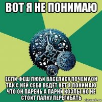 вот я не понимаю если феш люби васелису почему он так с ней себя ведёт нет я понимаю что он парень а парни козлы но не стоит палку перегибать