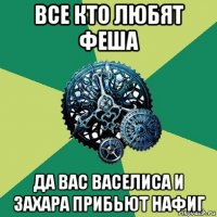 все кто любят феша да вас васелиса и захара прибьют нафиг