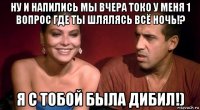 ну и напились мы вчера токо у меня 1 вопрос где ты шлялясь всё ночь!? я с тобой была дибил!)