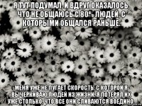 я тут подумал, и вдруг оказалось, что не общаюсь с 80% людей, с которыми общался раньше. меня уже не пугает скорость, с которой я вычеркиваю людей из жизни, я потерял их уже столько, что все они сливаются воедино.
