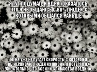 я тут подумал, и вдруг оказалось, что я не общаюсь с 80% людей, с которыми общался раньше. меня уже не пугает скорость, с которой я вычеркиваю людей из жизни, я потерял их уже столько, что все они сливаются воедино.