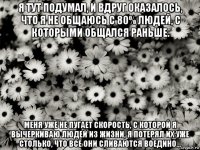 я тут подумал, и вдруг оказалось, что я не общаюсь с 80% людей, с которыми общался раньше. меня уже не пугает скорость, с которой я вычеркиваю людей из жизни, я потерял их уже столько, что все они сливаются воедино...