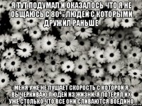 я тут подумал и оказалось что я не общаюсь с 80% людей с которыми дружил раньше меня уже не пушает скорость с которой я вычеркиваю людей из жизни, я потерял их уже столько,что все они сливаются воедино