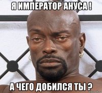 я император ануса ! а чего добился ты ?
