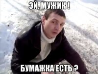 эй, мужик ! бумажка есть ?