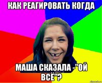 как реагировать когда маша сказала -"ой всё"?