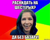 раскидать на шестерых? да без базару!