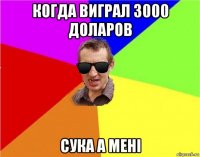 когда виграл 3000 доларов сука а мені