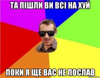 та пішли ви всі на хуй поки я ще вас не послав