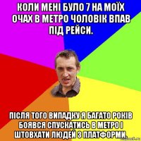 коли мені було 7 на моїх очах в метро чоловік впав під рейси. після того випадку я багато років боявся спускатись в метро і штовхати людей з платформи.