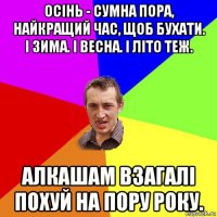 осінь - сумна пора, найкращий час, щоб бухати. і зима. і весна. і літо теж. алкашам взагалі похуй на пору року.