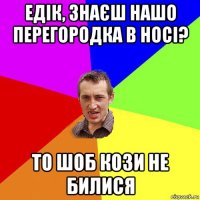 едік, знаєш нашо перегородка в носі? то шоб кози не билися