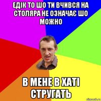 едік то шо ти вчився на столяра не означає шо можно в мене в хаті стругать