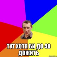  тут хотя би до 40 дожить