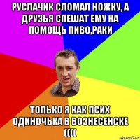 руслачик сломал ножку, а друзья спешат ему на помощь пиво,раки только я как псих одиночька в вознесенске ((((