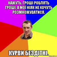 кажуть, гроші роблять гроші. а мої ніяк не хочуть розмножуватися. курви бездітні.