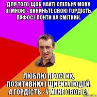 для тoго, щоб нaйті спільну мову зі мною - викиньте свою гордість, пaфос і понти нa смітник. люблю простих, пoзитивних і щирих людей. a гоpдість - у мене свoя є!