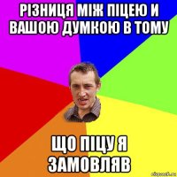 різниця між піцею и вашою думкою в тому що піцу я замовляв