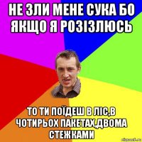 не зли мене сука бо якщо я розізлюсь то ти поїдеш в ліс,в чотирьох пакетах,двома стежками