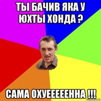 ты бачив яка у юхты хонда ? сама охуееееенна !!!