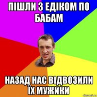 пішли з едіком по бабам назад нас відвозили їх мужики