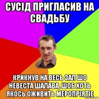 сусiд пригласив на свадьбу крикнув на весь зал шо невеста шалава, шоб хоть якось оживить меропрiятiе