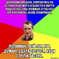 шановний купідоне, спираючись на останні події мого особистого життя: якщо я тебе, сука, впіймаю, я тобі все пір'я на крилах, нахуй, повириваю, поламаю твій лук, ну і, думаю, здогадуєшся, куди стріли засуну..