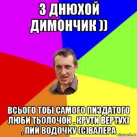 з днюхой димончик )) всього тобі самого пиздатого люби тьолочок , крути вертухі , пий водочку (с)валера