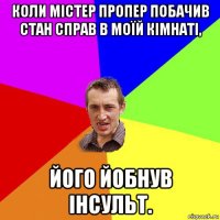 коли містер пропер побачив стан справ в моїй кімнаті, його йобнув інсульт.