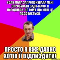 коли мала запропонувала мені спробувати садо-мазо, я погодився. не тому, що мені це подобається, просто я вже давно хотів її відпиздити!