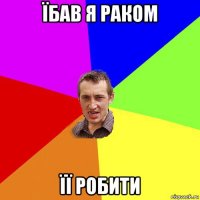 їбав я раком її робити