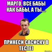 марго, все бабы как бабы, а ты.... принеси сасиску в тесте)