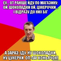 ех... от раніше йду по магазину: ой, шоколадки ой, цукерочки... і відразу до них біг а зараз: іду, ну шоколадки, ну цукерки. оп-па! коньячок!