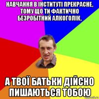 навчання в інституті прекрасне, тому що ти фактично безробітний алкоголік, а твої батьки дійсно пишаються тобою