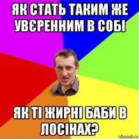 як стать таким же увєренним в собі як ті жирні баби в лосінах?