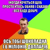 іногда хочеться щоб просто хтось обняв і сказав : все буде добре ось тобі шоколадка і 6 міліонів долларів